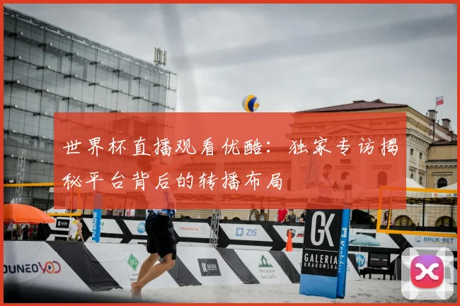 世界杯直播观看优酷:独家专访揭秘平台背后的转播布局
