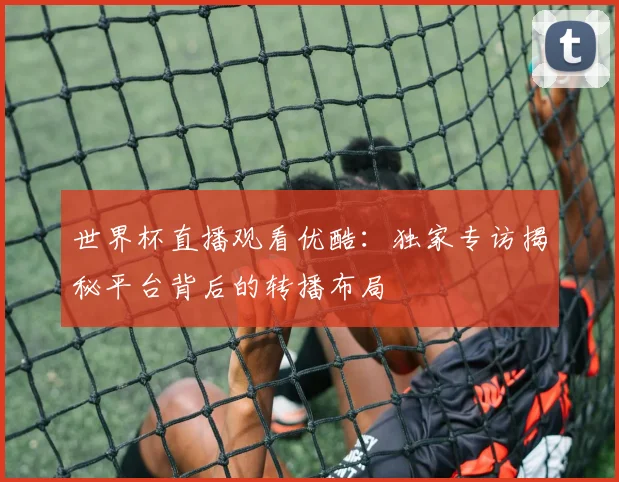 世界杯直播观看优酷:独家专访揭秘平台背后的转播布局