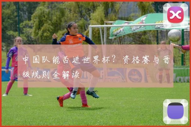 中国队能否进世界杯?资格赛与晋级规则全解读