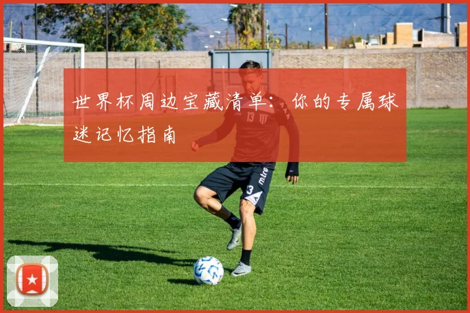 世界杯周边宝藏清单：你的专属球迷记忆指南