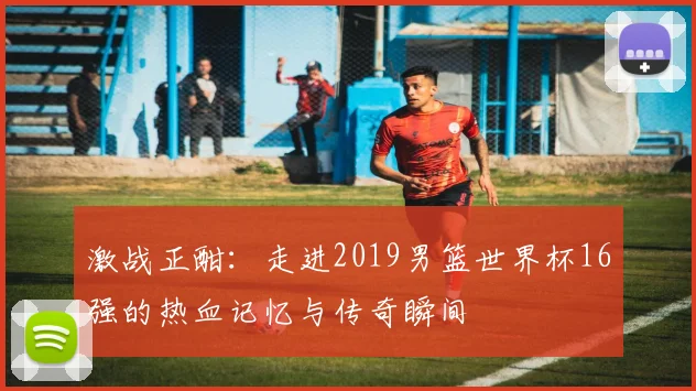 激战正酣：走进2019男篮世界杯16强的热血记忆与传奇瞬间