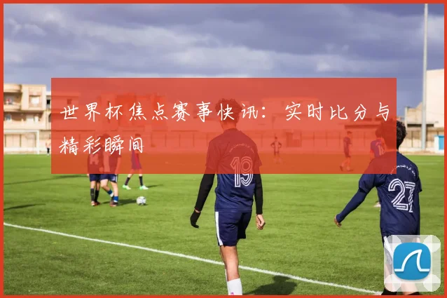 世界杯焦点赛事快讯：实时比分与精彩瞬间