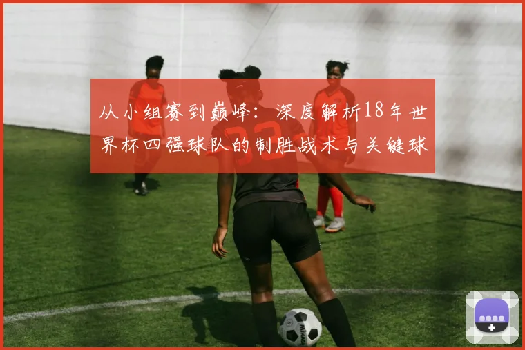 从小组赛到巅峰：深度解析18年世界杯四强球队的制胜战术与关键球员